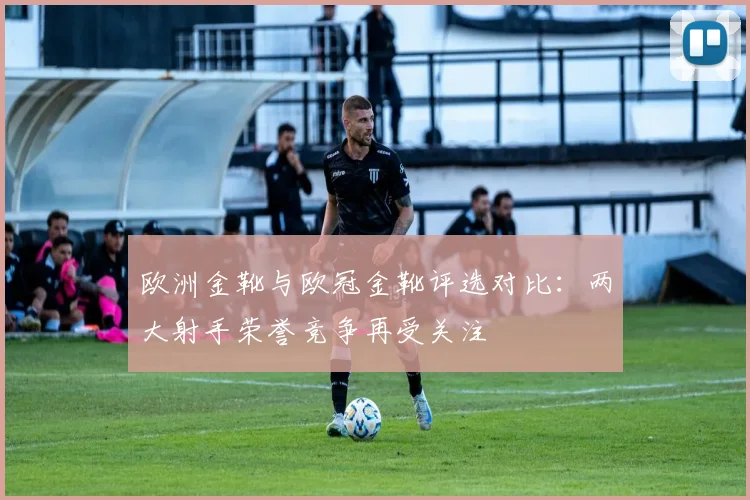 欧洲金靴与欧冠金靴评选对比：两大射手荣誉竞争再受关注