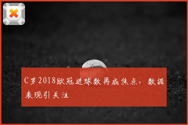 C罗2018欧冠进球数再成焦点，数据表现引关注