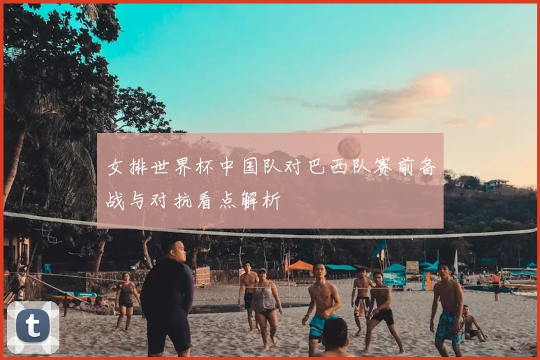 女排世界杯中国队对巴西队赛前备战与对抗看点解析