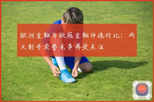 欧洲金靴与欧冠金靴评选对比:两大射手荣誉竞争再受关注
