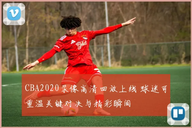 CBA2020录像高清回放上线 球迷可重温关键对决与精彩瞬间