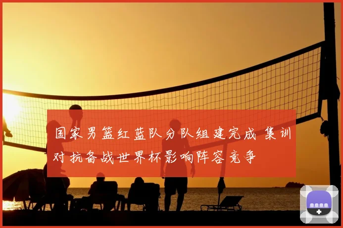 国家男篮红蓝队分队组建完成 集训对抗备战世界杯影响阵容竞争