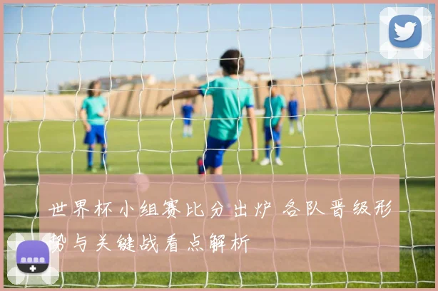 世界杯小组赛比分出炉 各队晋级形势与关键战看点解析