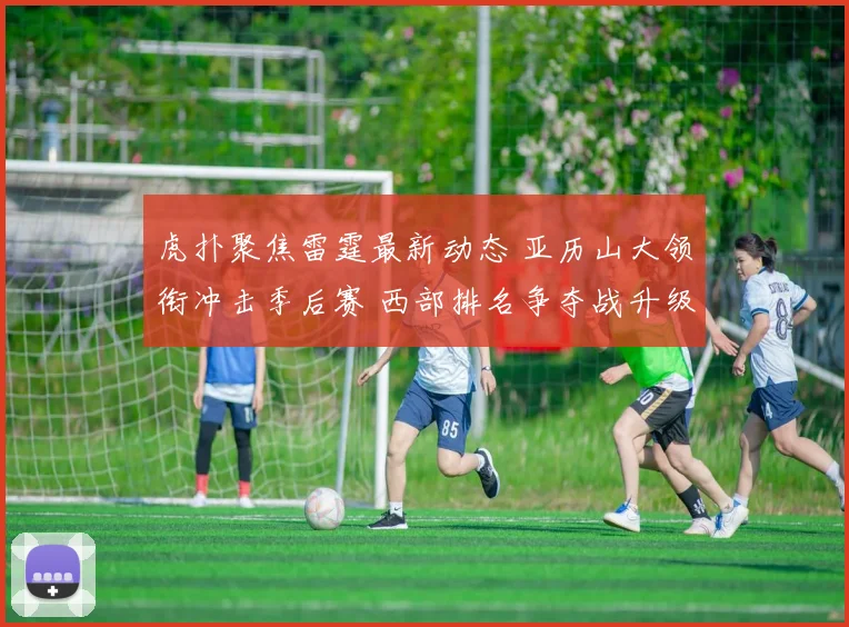 虎扑聚焦雷霆最新动态 亚历山大领衔冲击季后赛 西部排名争夺战升级