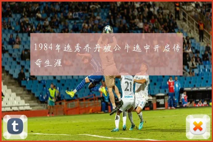 1984年选秀乔丹被公牛选中开启传奇生涯