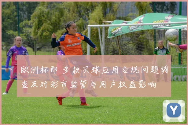 欧洲杯即 多款买球应用合规问题调查及对彩市监管与用户权益影响