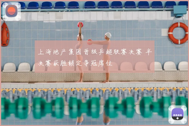 上海地产集团晋级乒超联赛决赛 半决赛获胜锁定争冠席位