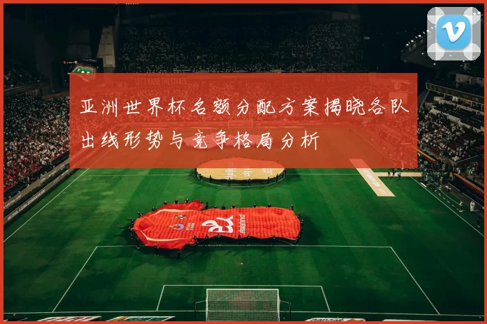亚洲世界杯名额分配方案揭晓各队出线形势与竞争格局分析