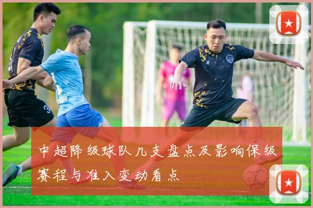 中超降级球队几支盘点及影响保级赛程与准入变动看点