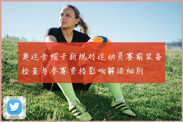 奥运会帽子新规对运动员赛前装备检查与参赛资格影响解读细则