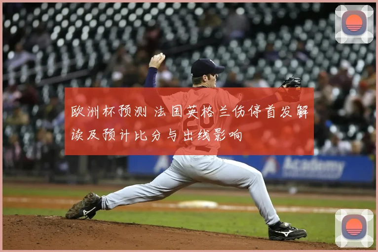 欧洲杯预测 法国英格兰伤停首发解读及预计比分与出线影响