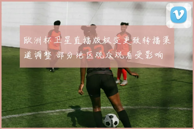 欧洲杯卫星直播版权变更致转播渠道调整 部分地区观众观看受影响