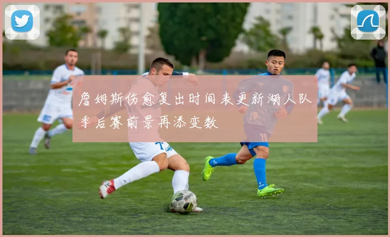 詹姆斯伤愈复出时间表更新湖人队季后赛前景再添变数