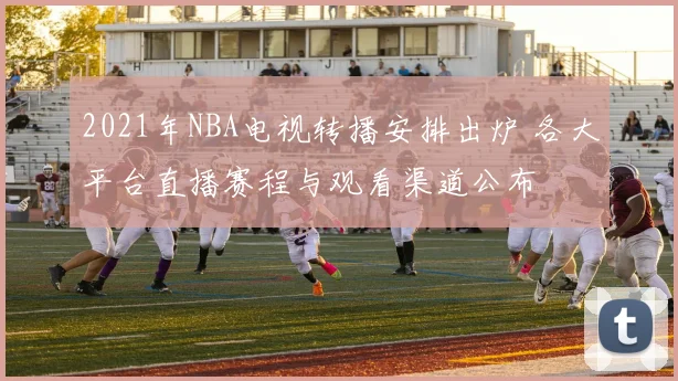 2021年NBA电视转播安排出炉 各大平台直播赛程与观看渠道公布
