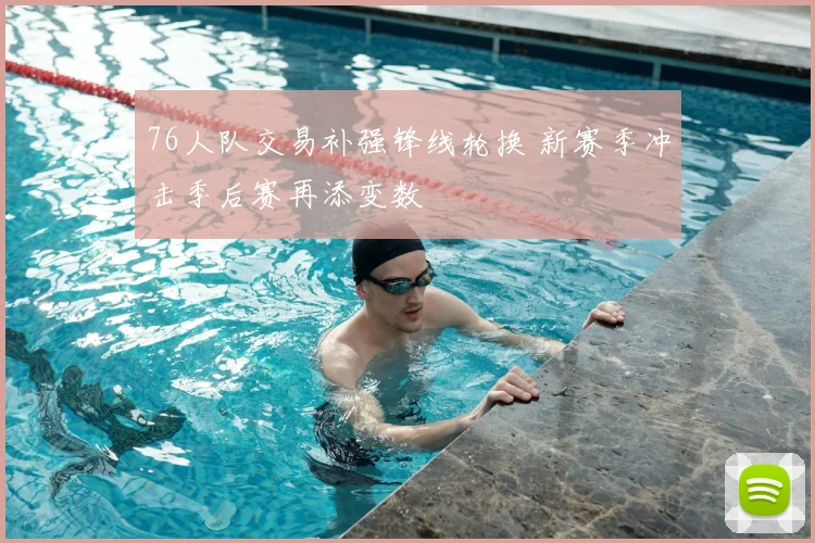 76人队交易补强锋线轮换 新赛季冲击季后赛再添变数