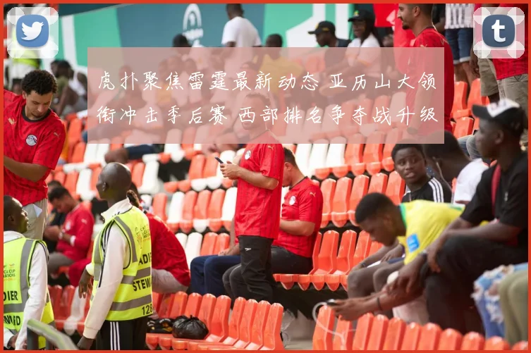 虎扑聚焦雷霆最新动态 亚历山大领衔冲击季后赛 西部排名争夺战升级