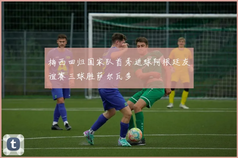 梅西回归国家队首秀进球阿根廷友谊赛三球胜萨尔瓦多