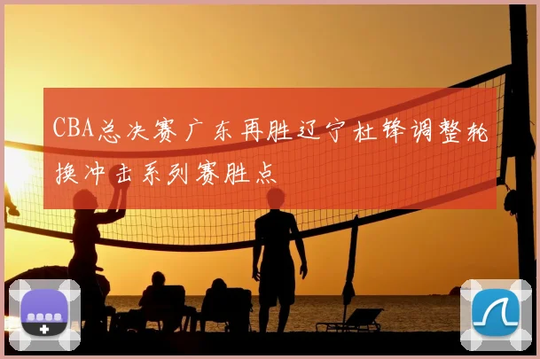 CBA总决赛广东再胜辽宁杜锋调整轮换冲击系列赛胜点