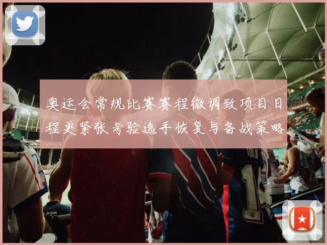 奥运会常规比赛赛程微调致项目日程更紧张考验选手恢复与备战策略