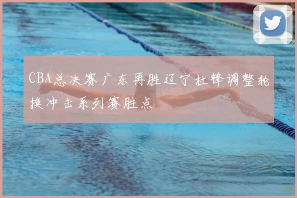 CBA总决赛广东再胜辽宁杜锋调整轮换冲击系列赛胜点