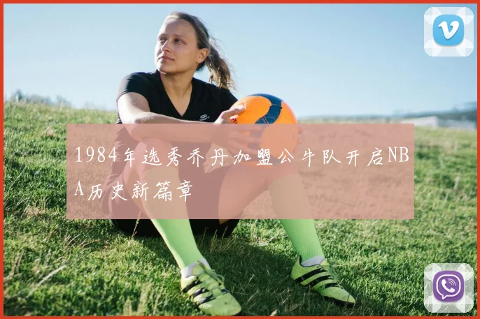 1984年选秀乔丹加盟公牛队开启NBA历史新篇章