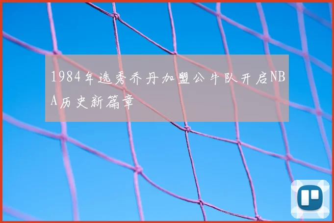 1984年选秀乔丹加盟公牛队开启NBA历史新篇章