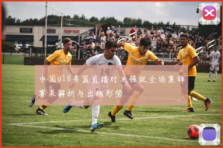 中国u18男篮直播对决强敌全场集锦赛果解析与出线形势