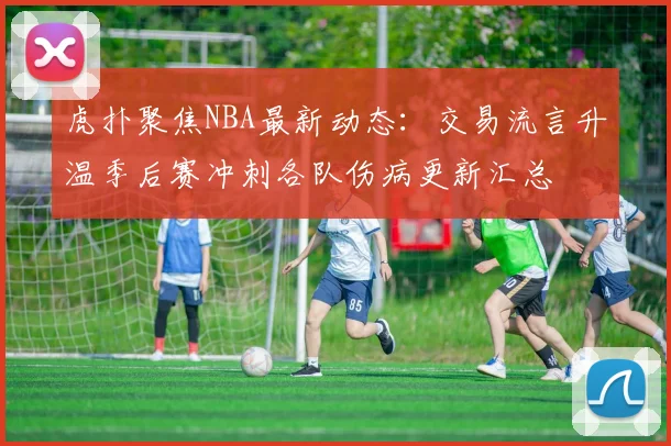 虎扑聚焦NBA最新动态：交易流言升温季后赛冲刺各队伤病更新汇总