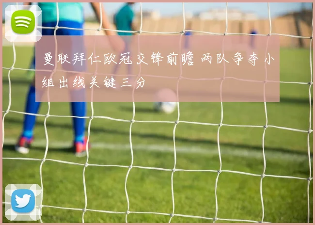 曼联拜仁欧冠交锋前瞻 两队争夺小组出线关键三分