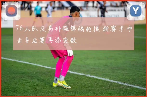 76人队交易补强锋线轮换 新赛季冲击季后赛再添变数