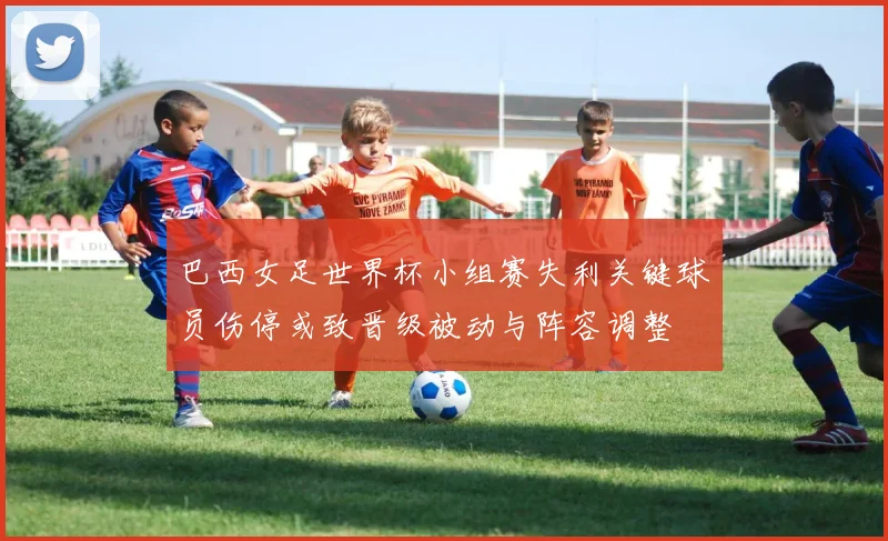 巴西女足世界杯小组赛失利关键球员伤停或致晋级被动与阵容调整