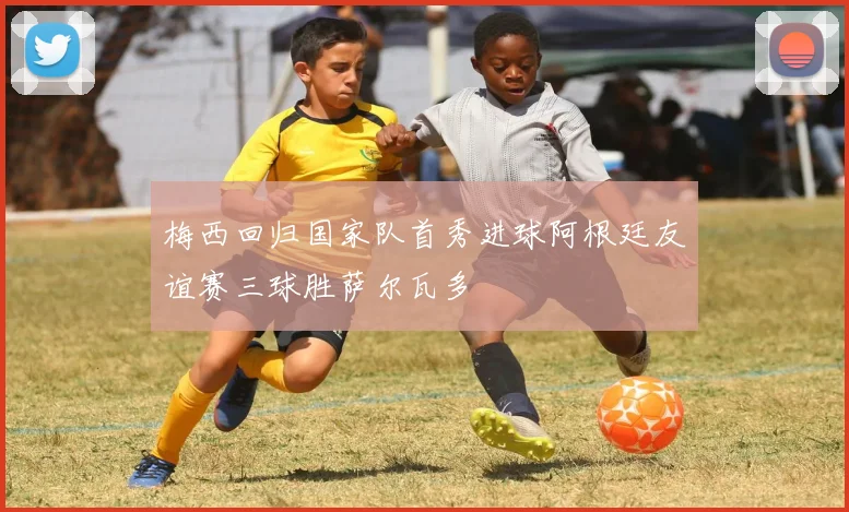 梅西回归国家队首秀进球阿根廷友谊赛三球胜萨尔瓦多