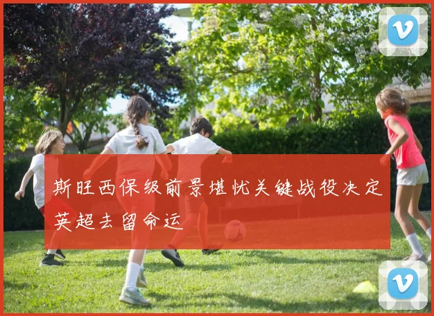 斯旺西保级前景堪忧关键战役决定英超去留命运