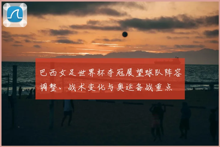 巴西女足世界杯夺冠展望球队阵容调整、战术变化与奥运备战重点