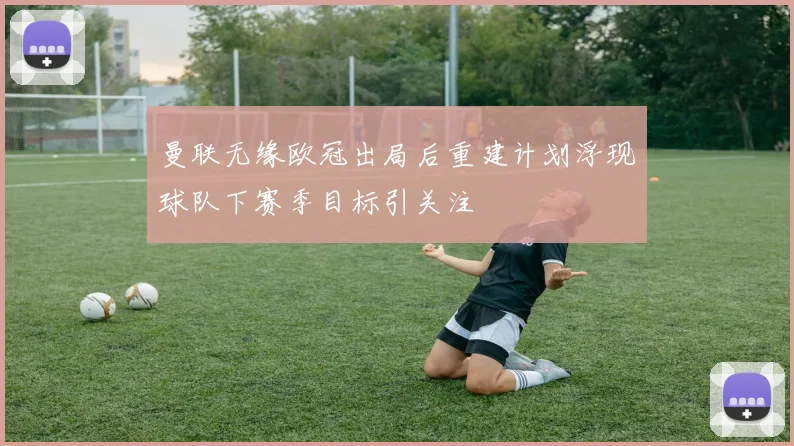 曼联无缘欧冠出局后重建计划浮现球队下赛季目标引关注