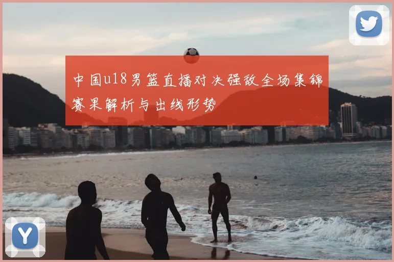 中国u18男篮直播对决强敌全场集锦赛果解析与出线形势