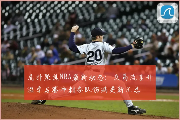 虎扑聚焦NBA最新动态：交易流言升温季后赛冲刺各队伤病更新汇总
